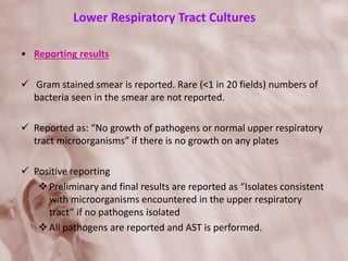Lower Respiratory Tract Cultures
• Reporting results
 Gram stained smear is reported. Rare (<1 in 20 fields) numbers of
bacteria seen in the smear are not reported.
 Reported as: “No growth of pathogens or normal upper respiratory
tract microorganisms” if there is no growth on any plates
 Positive reporting
Preliminary and final results are reported as “Isolates consistent
with microorganisms encountered in the upper respiratory
tract” if no pathogens isolated
All pathogens are reported and AST is performed.
 
