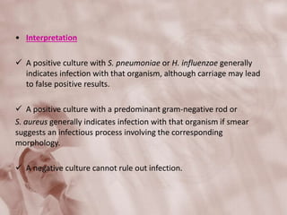 • Interpretation
 A positive culture with S. pneumoniae or H. influenzae generally
indicates infection with that organism, although carriage may lead
to false positive results.
 A positive culture with a predominant gram-negative rod or
S. aureus generally indicates infection with that organism if smear
suggests an infectious process involving the corresponding
morphology.
 A negative culture cannot rule out infection.
 