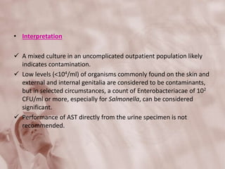 • Interpretation
 A mixed culture in an uncomplicated outpatient population likely
indicates contamination.
 Low levels (<104/ml) of organisms commonly found on the skin and
external and internal genitalia are considered to be contaminants,
but in selected circumstances, a count of Enterobacteriacae of 102
CFU/ml or more, especially for Salmonella, can be considered
significant.
 Performance of AST directly from the urine specimen is not
recommended.
 