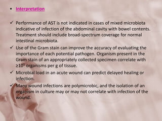 • Interpretation
 Performance of AST is not indicated in cases of mixed microbiota
indicative of infection of the abdominal cavity with bowel contents.
Treatment should include broad-spectrum coverage for normal
intestinal microbiota.
 Use of the Gram stain can improve the accuracy of evaluating the
importance of each potential pathogen. Organism present in the
Gram stain of an appropriately collected specimen correlate with
≥105 organisms per g of tissue.
 Microbial load in an acute wound can predict delayed healing or
infection.
 Many wound infections are polymicrobic, and the isolation of an
organism in culture may or may not correlate with infection of the
wound.
 