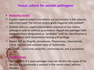 Faecal culture for aerobic pathogens
• Reporting results
 If gram negative enteric microbiota are not present in the cultures,
add a comment “no normal enteric gram-negative rods isolated”.
 Positive cultures: report presumptive presence of any enteric
pathogens with or without quantitation. Report the pathogen with
the preliminary designation as “probable” until the identification is
confirmed by both biochemical testing and serology.
 Report AST on Shigella, Aeromonas, Plesiomonas, Edwardsiella,
Vibrio, Yersinia and selected cases of Salmonella.
 Generally report only ampicillin, cotrimoxazole, and a quinolone.
• Interpretation
 The isolation of a stool pathogen may not identify the cause of the
disease. Eg. Salmonella is present in the carrier state, without
disease.
 