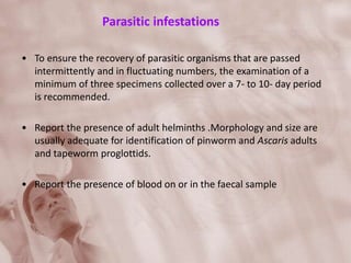 Parasitic infestations
• To ensure the recovery of parasitic organisms that are passed
intermittently and in fluctuating numbers, the examination of a
minimum of three specimens collected over a 7- to 10- day period
is recommended.
• Report the presence of adult helminths .Morphology and size are
usually adequate for identification of pinworm and Ascaris adults
and tapeworm proglottids.
• Report the presence of blood on or in the faecal sample
 
