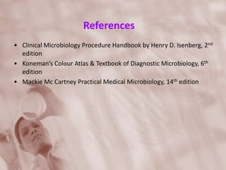 References
• Clinical Microbiology Procedure Handbook by Henry D. Isenberg, 2nd
edition
• Koneman’s Colour Atlas & Textbook of Diagnostic Microbiology, 6th
edition
• Mackie Mc Cartney Practical Medical Microbiology, 14th edition
 