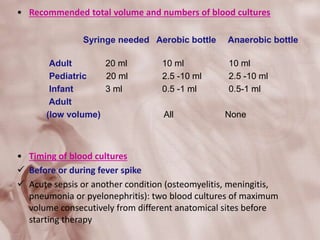 • Recommended total volume and numbers of blood cultures
Syringe needed Aerobic bottle Anaerobic bottle
Adult 20 ml 10 ml 10 ml
Pediatric 20 ml 2.5 -10 ml 2.5 -10 ml
Infant 3 ml 0.5 -1 ml 0.5-1 ml
Adult
(low volume) All None
• Timing of blood cultures
 Before or during fever spike
 Acute sepsis or another condition (osteomyelitis, meningitis,
pneumonia or pyelonephritis): two blood cultures of maximum
volume consecutively from different anatomical sites before
starting therapy
 