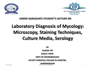 Laboratory Diagnosis of Mycology:
Microscopy, Staining Techniques,
Culture Media, Serology
UNDER GARADUATE STUDENT’S LECTUER ON
BY
GUNJAL PN
ASSIST. PROF.
DEPT OF MICROBIOLOGY
DVVPF’S MEDICAL COLLEGE & HOSPITAL
AHMENDAGAR
9/21/2021 Dept of Microbiology 1
 