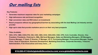 Our mailing lists
Key Features:
• Generates maximum response rates for your marketing campaigns
• High deliverance rate and brand recognition
• High conversion rates and ROI (return on investment)
• Reach prospects without any geographical barriers by associating with the best Mailing List Industry service
provider
• High opt-in data that provide marketers zero-in on their very best prospects
Titles Available:
• CEO, CFO, CMO, COO,CTO, CIO, CXO, CBO, CCO, CDO,CKO, CSO, CPO, CLO, Controller, Director, Vice
President, Presidents, Chairman's, GMs, Mid level Managers, Sales and Marketing Managers, HR Managers,
Finance Manager, IT Head, IT Director, IT Manager, VP IT, Purchasing Manager, Procurement Manager, Supply
Chain, Head of Operations, Business Development, Marketing Executives, Corporate Secretary, Treasurer,
Administration, R & D Executives and many more......!!!
816-286-4114|info@globalb2bcontacts.com| www.globalb2bcontacts.com
 