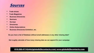 Sources
• Trade shows
• Trade Magazines
• Business Directories
• Seminars
• Surveys
• Directories
• Online Subscriptions
• Business Directories Exhibition, etc.
Do you have a list of Database without email addresses or any other missing data?
Get roughly calculate of how many missing data we can append for your campaign.
816-286-4114|info@globalb2bcontacts.com| www.globalb2bcontacts.com
 