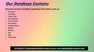 Our Database Contains
Sources provide complete marketing information such as –
• First Name
• Last Name
• Contact Title
• Email Address
• Phone Number
• Fax Number
• Company Name
• Website
• Address
• City
• State
• Postal Code
816-286-4114|info@globalb2bcontacts.com| www.globalb2bcontacts.com
 