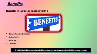 Benefits
Benefits of Availing mailing lists :
• Comprehensive Database
• Authoritative
• Accurate
• Targeted
816-286-4114|info@globalb2bcontacts.com| www.globalb2bcontacts.com
 