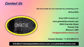 Contact Us
Get more leads for your business by contacting us for
Mailing Data
Global B2B Contacts LLC
www.globalb2bcontacts.com
9030 Charlotte Street
Kansas City
Missouri ,USA
info@globalb2bcontacts.com
Contact Number: +1-816-286-4114
816-286-4114|info@globalb2bcontacts.com| www.globalb2bcontacts.com
 