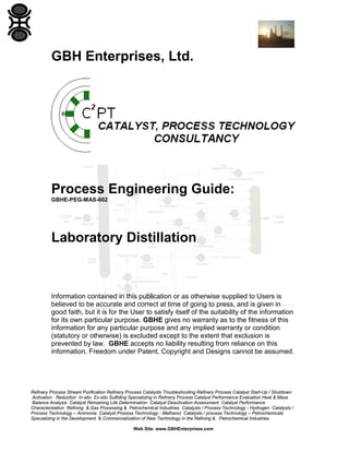 GBH Enterprises, Ltd.

Process Engineering Guide:
GBHE-PEG-MAS-602

Laboratory Distillation

Information contained in this publication or as otherwise supplied to Users is
believed to be accurate and correct at time of going to press, and is given in
good faith, but it is for the User to satisfy itself of the suitability of the information
for its own particular purpose. GBHE gives no warranty as to the fitness of this
information for any particular purpose and any implied warranty or condition
(statutory or otherwise) is excluded except to the extent that exclusion is
prevented by law. GBHE accepts no liability resulting from reliance on this
information. Freedom under Patent, Copyright and Designs cannot be assumed.

Refinery Process Stream Purification Refinery Process Catalysts Troubleshooting Refinery Process Catalyst Start-Up / Shutdown
Activation Reduction In-situ Ex-situ Sulfiding Specializing in Refinery Process Catalyst Performance Evaluation Heat & Mass
Balance Analysis Catalyst Remaining Life Determination Catalyst Deactivation Assessment Catalyst Performance
Characterization Refining & Gas Processing & Petrochemical Industries Catalysts / Process Technology - Hydrogen Catalysts /
Process Technology – Ammonia Catalyst Process Technology - Methanol Catalysts / process Technology – Petrochemicals
Specializing in the Development & Commercialization of New Technology in the Refining & Petrochemical Industries
Web Site: www.GBHEnterprises.com

 