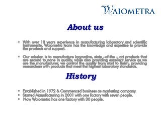 About us
• With over 18 years experience in manufacturing laboratory and scientific
Instruments, Waiometra team has the knowledge and expertise to provide
the products and support.
• Our mission is to manufacture innovative, state –of-the – art products that
are second to none in quality, while also providing excellent service as we
are the manufacturer, we control the quality from start to finish, providing
researchers with products that meet the highest laboratory standards.
History
• Established in 1972 & Commenced business as marketing company.
• Started Manufacturing in 2001 with one factory with seven people.
• Now Waiometra has one factory with 30 people.
 