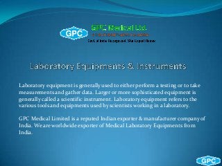 Laboratory equipment is generally used to either perform a testing or to take
measurements and gather data. Larger or more sophisticated equipment is
generally called a scientific instrument. Laboratory equipment refers to the
various tools and equipments used by scientists working in a laboratory.
GPC Medical Limited is a reputed Indian exporter & manufacturer company of
India. We are worldwide exporter of Medical Laboratory Equipments from
India.
 