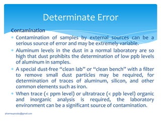 Determinate Error
Contamination
Contamination of samples by external sources can be a
serious source of error and may be extremely variable.
Aluminum levels in the dust in a normal laboratory are so
high that dust prohibits the determination of low ppb levels
of aluminum in samples.
A special dust-free “clean lab” or “clean bench” with a filter
to remove small dust particles may be required, for
determination of traces of aluminum, silicon, and other
common elements such as iron.
When trace (< ppm level) or ultratrace (< ppb level) organic
and inorganic analysis is required, the laboratory
environment can be a significant source of contamination.
pharmauptoday@gmail.com

 