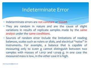Indeterminate Error
Indeterminate errors are not constant or biased.
They are random in nature and are the cause of slight
variations in results of replicate samples made by the same
analyst under the same conditions.
Sources of random error include the limitations of reading
balances, scales such as rulers or dials, and electrical “noise” in
instruments. For example, a balance that is capable of
measuring only to 0.001 g cannot distinguish between two
samples with masses of 1.0151 and 1.0149 g. In one case the
measured mass is low, in the other case it is high.
pharmauptoday@gmail.com

 