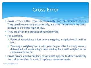 Gross Error
Gross errors differ from indeterminate and determinate errors.
They usually occur only occasionally, are often large, and may cause
a result to be either high or low.
They are often the product of human errors.
For example,
if part of a precipitate is lost before weighing, analytical results will be
low.
Touching a weighing bottle with your fingers after its empty mass is
determined will cause a high mass reading for a solid weighed in the
contaminated bottle.

Gross errors lead to outliers, results that appear to differ markedly
from all other data in a set of replicate measurements.
pharmauptoday@gmail.com

 