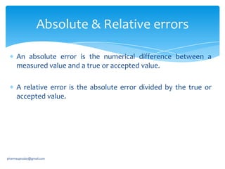 Absolute & Relative errors
An absolute error is the numerical difference between a
measured value and a true or accepted value.
A relative error is the absolute error divided by the true or
accepted value.

pharmauptoday@gmail.com

 
