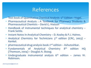 References
Text book of Quantitative Chemical Analysis- 5th Edition –Vogel.
Pharmaceutical Analysis : A Textbook for Pharmacy Students &
Pharmaceutical Chemists – David G. Watson
Handbook of instrumental techniques for analytical chemistry –
Frank Settle.
Instant Notes in Analytical Chemistry – D. Kealey & P.J. Haines.
Analytical Chemistry for Technicians 3rd edition (CRC, 2003) –
Kenkel.
pharmaceutical-drug-analysis book 2nd edition – Ashutoshkar.
Fundamentals of Analytical Chemistry 8th edition HQ
(Thomson, 2004) – Douglas A. Skoog.
Undergraduate instrumental analysis 6th edition – James W.
Robinson.
pharmauptoday@gmail.com

 