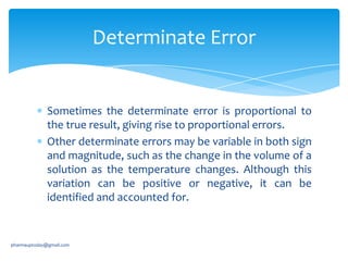 Determinate Error

Sometimes the determinate error is proportional to
the true result, giving rise to proportional errors.
Other determinate errors may be variable in both sign
and magnitude, such as the change in the volume of a
solution as the temperature changes. Although this
variation can be positive or negative, it can be
identified and accounted for.

pharmauptoday@gmail.com

 