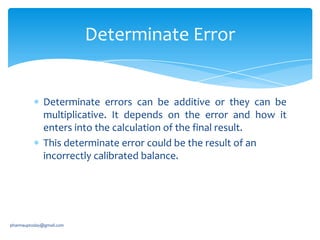 Determinate Error

Determinate errors can be additive or they can be
multiplicative. It depends on the error and how it
enters into the calculation of the final result.
This determinate error could be the result of an
incorrectly calibrated balance.

pharmauptoday@gmail.com

 