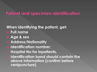 When identifying the patient, get:
 Full name
 Age & sex
 Address/Nationality
 Identification number:
 Hospital No for inpatients,
 Identification band should contain the
above information (confirm before
venipuncture)
 