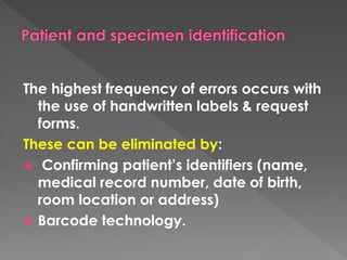 The highest frequency of errors occurs with
the use of handwritten labels & request
forms.
These can be eliminated by:
 Confirming patient’s identifiers (name,
medical record number, date of birth,
room location or address)
 Barcode technology.
 