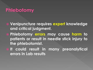  Venipuncture requires expert knowledge
and critical judgment.
 Phlebotomy errors may cause harm to
patients or result in needle stick injury to
the phlebotomist.
 It could result in many preanalytical
errors in Lab results
 
