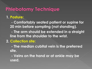 1. Posture:
- Comfortably seated patient or supine for
20 min before sampling (not standing).
- The arm should be extended in a straight
line from the shoulder to the wrist.
2. Collection site:
- The median cubital vein is the preferred
site.
- Veins on the hand or at ankle may be
used.
 