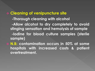  Cleaning of venipuncture site
-Thorough cleaning with alcohol
-Allow alcohol to dry completely to avoid
stinging sensation and hemolysis of sample
-Iodine for blood culture samples (sterile
sample)
 N.B: contamination occurs in 50% at some
hospitals with increased costs & patient
overtreatment.
 