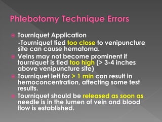  Tourniquet Application
-Tourniquet tied too close to venipuncture
site can cause hematoma.
 Veins may not become prominent if
tourniquet is tied too high (> 3-4 inches
above venipuncture site)
 Tourniquet left for > 1 min can result in
hemoconcentration, affecting some test
results.
 Tourniquet should be released as soon as
needle is in the lumen of vein and blood
flow is established.
 