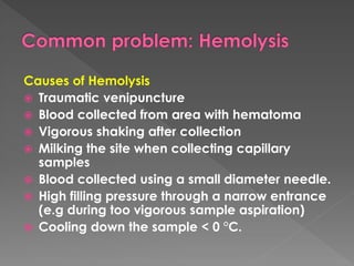 Causes of Hemolysis
 Traumatic venipuncture
 Blood collected from area with hematoma
 Vigorous shaking after collection
 Milking the site when collecting capillary
samples
 Blood collected using a small diameter needle.
 High filling pressure through a narrow entrance
(e.g during too vigorous sample aspiration)
 Cooling down the sample < 0 °C.
 
