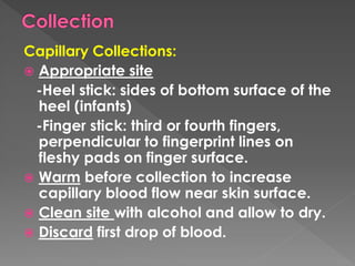Capillary Collections:
 Appropriate site
-Heel stick: sides of bottom surface of the
heel (infants)
-Finger stick: third or fourth fingers,
perpendicular to fingerprint lines on
fleshy pads on finger surface.
 Warm before collection to increase
capillary blood flow near skin surface.
 Clean site with alcohol and allow to dry.
 Discard first drop of blood.
 