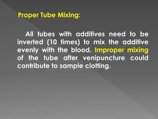 Proper Tube Mixing:
All tubes with additives need to be
inverted (10 times) to mix the additive
evenly with the blood. Improper mixing
of the tube after venipuncture could
contribute to sample clotting.
 