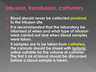  Blood should never be collected proximal
to the infusion site.
 It is recommended that the laboratory be
informed of when and what type of infusion
were carried out and when blood samples
were taken.
 If samples are to be taken from catheters,
the cannula should be rinsed with isotonic
saline suitable for the volume of catheter.
The first 5 ml of blood should be discarded
before a blood sample is taken.
 