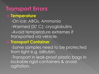  Temperature
-On ice: ABGs, Ammonia
-Warmed (37 C): cryoglobulins
-Avoid temperature extremes if
transported via vehicle.
 Transport Container
-Some samples need to be protected
from light e.g. bilirubin.
-Transport in leak-proof plastic bags in
lockable rigid containers & avoid
agitation.
 