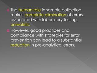  The human role in sample collection
makes complete elimination of errors
associated with laboratory testing
unrealistic
 However, good practices and
compliance with strategies for error
prevention can lead to a substantial
reduction in pre-analytical errors.
 