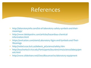  http://laboratoryinfo.com/list-of-laboratory-safety-symbols-and-their-
meanings/
 http://www.labdepotinc.com/articles/hazardous-chemical-
information.html
 https://owlcation.com/stem/Laboratory-Signs-and-Symbols-and-Their-
Meanings
 http://nobel.scas.bcit.ca/debeck_pt/science/safety.htm
 http://teachertech.rice.edu/Participants/louviere/vms/science/labequipm
ent.html
 http://www.slideshare.net/CherylBausman/14-laboratory-equipment
References
 
