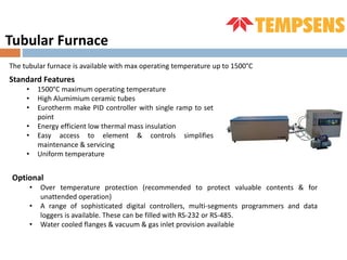 Tubular Furnace
The tubular furnace is available with max operating temperature up to 1500°C
Standard Features
• 1500°C maximum operating temperature
• High Alumimium ceramic tubes
• Eurotherm make PID controller with single ramp to set
point
• Energy efficient low thermal mass insulation
• Easy access to element & controls simplifies
maintenance & servicing
• Uniform temperature
Optional
• Over temperature protection (recommended to protect valuable contents & for
unattended operation)
• A range of sophisticated digital controllers, multi-segments programmers and data
loggers is available. These can be filled with RS-232 or RS-485.
• Water cooled flanges & vacuum & gas inlet provision available
 