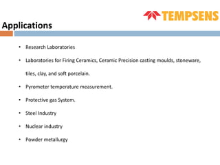 Applications
• Research Laboratories
• Laboratories for Firing Ceramics, Ceramic Precision casting moulds, stoneware,
tiles, clay, and soft porcelain.
• Pyrometer temperature measurement.
• Protective gas System.
• Steel Industry
• Nuclear industry
• Powder metallurgy
 