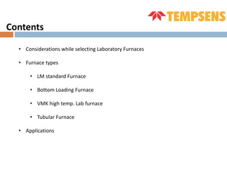 Contents
• Considerations while selecting Laboratory Furnaces
• Furnace types
• LM standard Furnace
• Bottom Loading Furnace
• VMK high temp. Lab furnace
• Tubular Furnace
• Applications
 