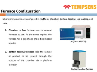 Furnace Configuration
laboratory furnaces are configured in muffle or chamber, bottom loading, top loading, and
tube.
1. Chamber or Box furnaces are convenient
furnaces to use. As the name implies, the
furnace has a box shape and a box-shaped
interior.
2. Bottom loading furnaces load the sample
or product to be treated through the
bottom of the chamber via a platform
elevator.
Bottom Loading Furnace
LM (Tmax 1200°C)
 