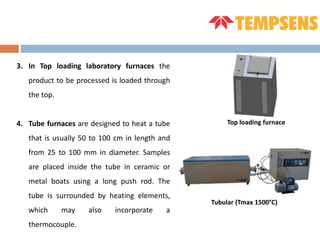 3. In Top loading laboratory furnaces the
product to be processed is loaded through
the top.
4. Tube furnaces are designed to heat a tube
that is usually 50 to 100 cm in length and
from 25 to 100 mm in diameter. Samples
are placed inside the tube in ceramic or
metal boats using a long push rod. The
tube is surrounded by heating elements,
which may also incorporate a
thermocouple.
Tubular (Tmax 1500°C)
Top loading furnace
 