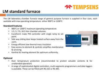 LM standard furnace
The LM laboratory chamber furnace range of general purpose furnace is supplied in four sizes, each
available with max operating temperature. either 900°C or 1200°C.
Standard Features
• 900°C or 1200°C maximum operating temperature.
• 1.5, 5, 7.9, 18.5 liter chamber volumes.
• Eurotherm make PID controller with single ramp to set
point.
• Side way sliding door keeps heated surface away from the
users.
• Energy efficient low thermal mass insulation
• Easy access to element & controls simplifies maintenance
& servicing.
• Kanthal A1 heating element for optimum uniformity.
Optional
• Over temperature protection (recommended to protect valuable contents & for
unattended operation)
• A range of sophisticated digital controllers, multi-segments programmers and data loggers
is available. These can be filled with RS-232 or RS-485.
 