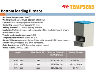 Maximum Temperature: 1800 ⁰C
Working Chamber: 120(W) X 120(D) X 120(H) mm
Controller: PID based programmable controller
Controlling sensor: Thermocouple “B” type
Heating element: “U” MoSi2 Heating element
Insulation: Multiple layers of high temperature fiber insulation boards ensure
minimum heat loss.
Time to reach max temperature: 1.5 Hr
Temperature uniformity: approx +/- 5 ⁰C
Bottom lifting arrangement: Bottom lifting plate form with D.C motor ensures
smooth lifting with speed of 3-4mm per second.
Outer Construction: CRCA sheets duly powder coated.
Power supply: 230V AC, 50 Hz
Bottom loading furnace
Model Max. Temp(°C) Internal Dimension
(HxWxD)(mm)
Heating Element
BLF - 1200 1200 120x120x120 Kanthal A1
BLF - 1500 1500 120x120x120 Silicon Carbide
BLF - 1800 1800 120x120x120 MoSi2
 