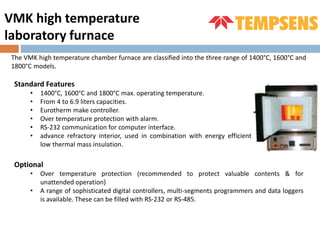 The VMK high temperature chamber furnace are classified into the three range of 1400°C, 1600°C and
1800°C models.
VMK high temperature
laboratory furnace
Standard Features
• 1400°C, 1600°C and 1800°C max. operating temperature.
• From 4 to 6.9 liters capacities.
• Eurotherm make controller.
• Over temperature protection with alarm.
• RS-232 communication for computer interface.
• advance refractory interior, used in combination with energy efficient
low thermal mass insulation.
Optional
• Over temperature protection (recommended to protect valuable contents & for
unattended operation)
• A range of sophisticated digital controllers, multi-segments programmers and data loggers
is available. These can be filled with RS-232 or RS-485.
 