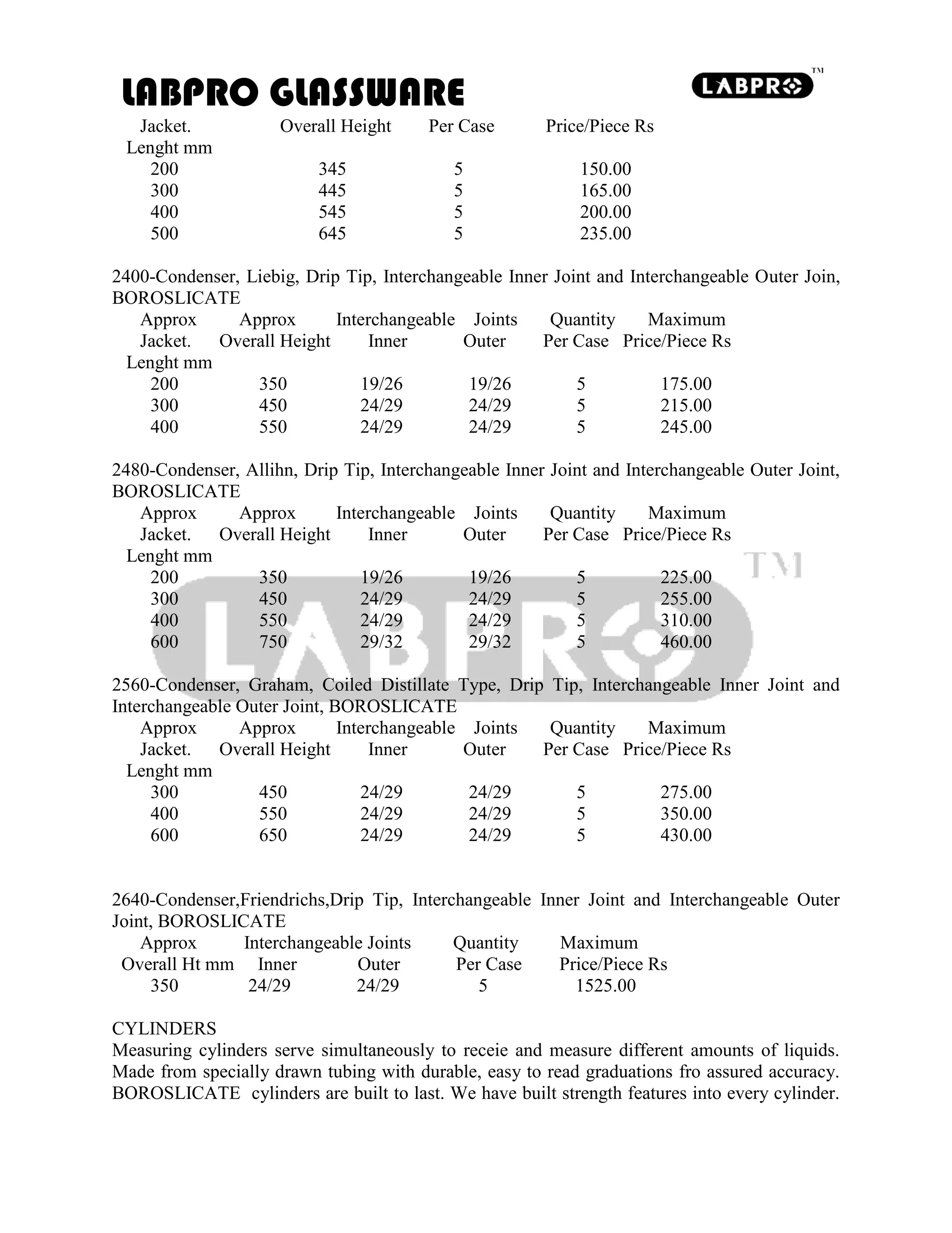 LABPRO GLASSWARE
Jacket. Overall Height Per Case Price/Piece Rs
Lenght mm
200 345 5 150.00
300 445 5 165.00
400 545 5 200.00
500 645 5 235.00
2400-Condenser, Liebig, Drip Tip, Interchangeable Inner Joint and Interchangeable Outer Join,
BOROSLICATE
Approx Approx Interchangeable Joints Quantity Maximum
Jacket. Overall Height Inner Outer Per Case Price/Piece Rs
Lenght mm
200 350 19/26 19/26 5 175.00
300 450 24/29 24/29 5 215.00
400 550 24/29 24/29 5 245.00
2480-Condenser, Allihn, Drip Tip, Interchangeable Inner Joint and Interchangeable Outer Joint,
BOROSLICATE
Approx Approx Interchangeable Joints Quantity Maximum
Jacket. Overall Height Inner Outer Per Case Price/Piece Rs
Lenght mm
200 350 19/26 19/26 5 225.00
300 450 24/29 24/29 5 255.00
400 550 24/29 24/29 5 310.00
600 750 29/32 29/32 5 460.00
2560-Condenser, Graham, Coiled Distillate Type, Drip Tip, Interchangeable Inner Joint and
Interchangeable Outer Joint, BOROSLICATE
Approx Approx Interchangeable Joints Quantity Maximum
Jacket. Overall Height Inner Outer Per Case Price/Piece Rs
Lenght mm
300 450 24/29 24/29 5 275.00
400 550 24/29 24/29 5 350.00
600 650 24/29 24/29 5 430.00
2640-Condenser,Friendrichs,Drip Tip, Interchangeable Inner Joint and Interchangeable Outer
Joint, BOROSLICATE
Approx Interchangeable Joints Quantity Maximum
Overall Ht mm Inner Outer Per Case Price/Piece Rs
350 24/29 24/29 5 1525.00
CYLINDERS
Measuring cylinders serve simultaneously to receie and measure different amounts of liquids.
Made from specially drawn tubing with durable, easy to read graduations fro assured accuracy.
BOROSLICATE cylinders are built to last. We have built strength features into every cylinder.
 