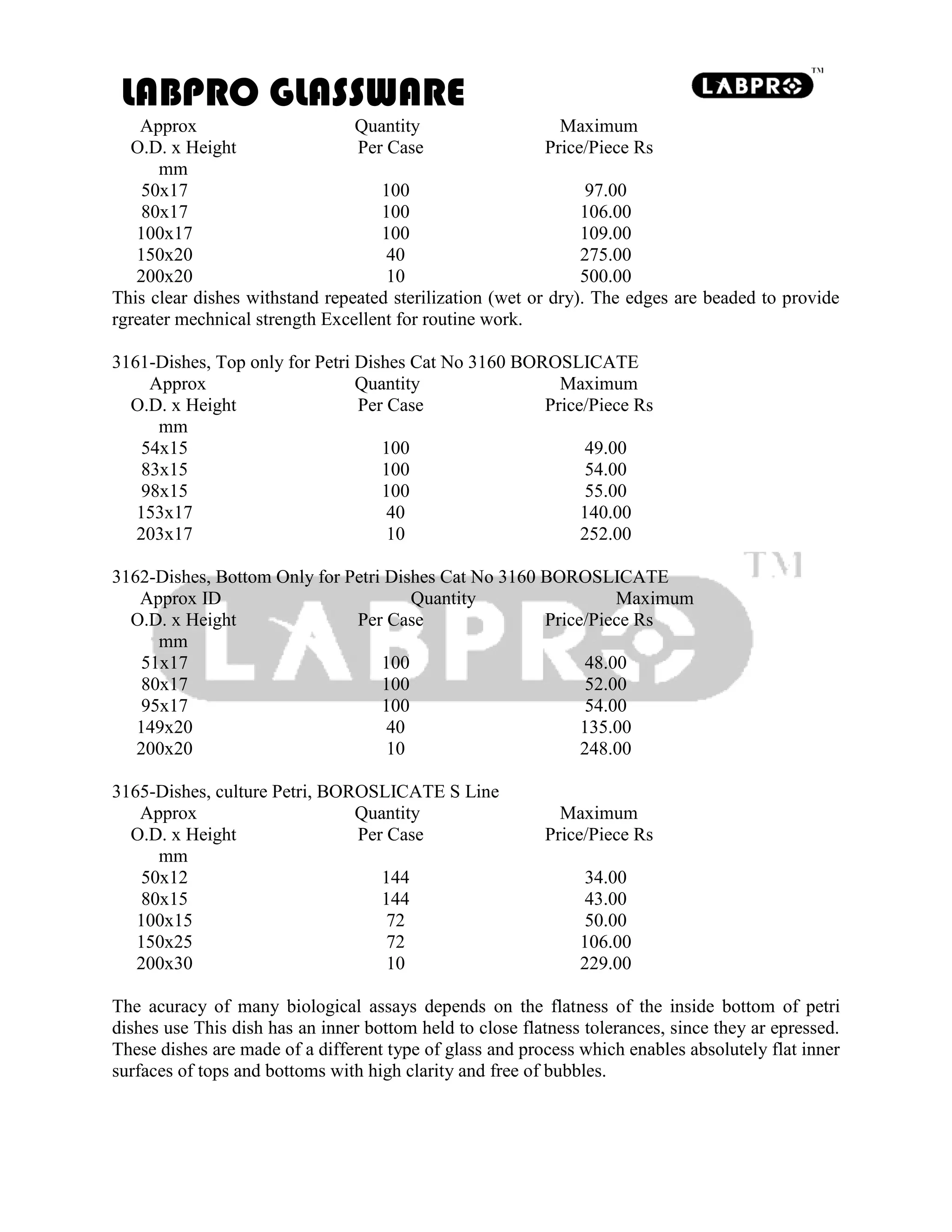 LABPRO GLASSWARE
Approx Quantity Maximum
O.D. x Height Per Case Price/Piece Rs
mm
50x17 100 97.00
80x17 100 106.00
100x17 100 109.00
150x20 40 275.00
200x20 10 500.00
This clear dishes withstand repeated sterilization (wet or dry). The edges are beaded to provide
rgreater mechnical strength Excellent for routine work.
3161-Dishes, Top only for Petri Dishes Cat No 3160 BOROSLICATE
Approx Quantity Maximum
O.D. x Height Per Case Price/Piece Rs
mm
54x15 100 49.00
83x15 100 54.00
98x15 100 55.00
153x17 40 140.00
203x17 10 252.00
3162-Dishes, Bottom Only for Petri Dishes Cat No 3160 BOROSLICATE
Approx ID Quantity Maximum
O.D. x Height Per Case Price/Piece Rs
mm
51x17 100 48.00
80x17 100 52.00
95x17 100 54.00
149x20 40 135.00
200x20 10 248.00
3165-Dishes, culture Petri, BOROSLICATE S Line
Approx Quantity Maximum
O.D. x Height Per Case Price/Piece Rs
mm
50x12 144 34.00
80x15 144 43.00
100x15 72 50.00
150x25 72 106.00
200x30 10 229.00
The acuracy of many biological assays depends on the flatness of the inside bottom of petri
dishes use This dish has an inner bottom held to close flatness tolerances, since they ar epressed.
These dishes are made of a different type of glass and process which enables absolutely flat inner
surfaces of tops and bottoms with high clarity and free of bubbles.
 