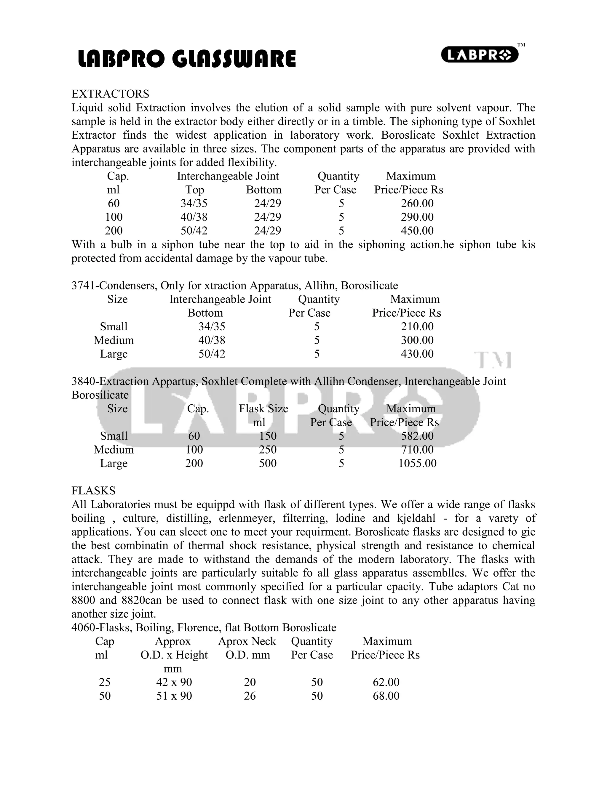LABPRO GLASSWARE
EXTRACTORS
Liquid solid Extraction involves the elution of a solid sample with pure solvent vapour. The
sample is held in the extractor body either directly or in a timble. The siphoning type of Soxhlet
Extractor finds the widest application in laboratory work. Boroslicate Soxhlet Extraction
Apparatus are available in three sizes. The component parts of the apparatus are provided with
interchangeable joints for added flexibility.
Cap. Interchangeable Joint Quantity Maximum
ml Top Bottom Per Case Price/Piece Rs
60 34/35 24/29 5 260.00
100 40/38 24/29 5 290.00
200 50/42 24/29 5 450.00
With a bulb in a siphon tube near the top to aid in the siphoning action.he siphon tube kis
protected from accidental damage by the vapour tube.
3741-Condensers, Only for xtraction Apparatus, Allihn, Borosilicate
Size Interchangeable Joint Quantity Maximum
Bottom Per Case Price/Piece Rs
Small 34/35 5 210.00
Medium 40/38 5 300.00
Large 50/42 5 430.00
3840-Extraction Appartus, Soxhlet Complete with Allihn Condenser, Interchangeable Joint
Borosilicate
Size Cap. Flask Size Quantity Maximum
ml Per Case Price/Piece Rs
Small 60 150 5 582.00
Medium 100 250 5 710.00
Large 200 500 5 1055.00
FLASKS
All Laboratories must be equippd with flask of different types. We offer a wide range of flasks
boiling , culture, distilling, erlenmeyer, filterring, lodine and kjeldahl - for a varety of
applications. You can sleect one to meet your requirment. Boroslicate flasks are designed to gie
the best combinatin of thermal shock resistance, physical strength and resistance to chemical
attack. They are made to withstand the demands of the modern laboratory. The flasks with
interchangeable joints are particularly suitable fo all glass apparatus assemblles. We offer the
interchangeable joint most commonly specified for a particular cpacity. Tube adaptors Cat no
8800 and 8820can be used to connect flask with one size joint to any other apparatus having
another size joint.
4060-Flasks, Boiling, Florence, flat Bottom Boroslicate
Cap Approx Aprox Neck Quantity Maximum
ml O.D. x Height O.D. mm Per Case Price/Piece Rs
mm
25 42 x 90 20 50 62.00
50 51 x 90 26 50 68.00
 
