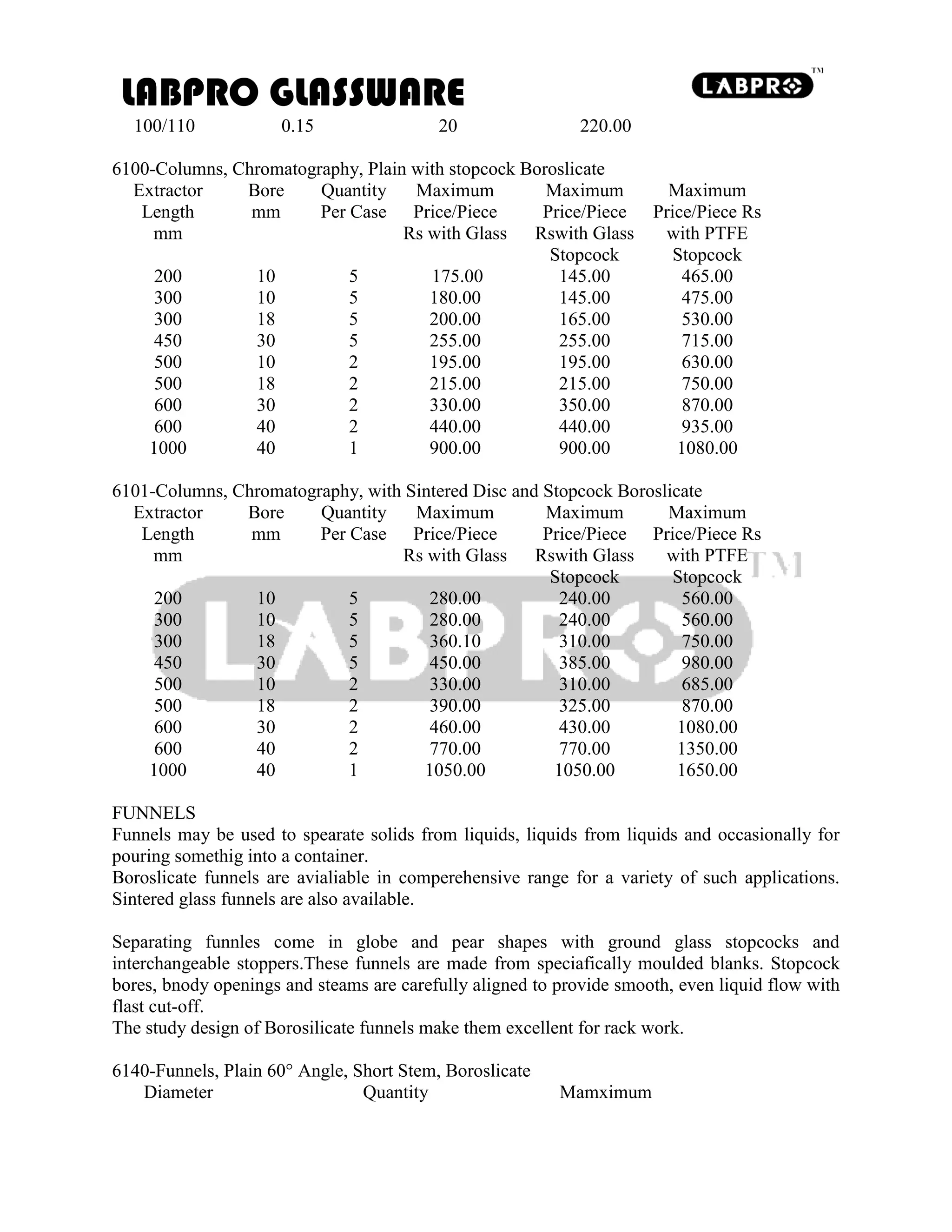LABPRO GLASSWARE
100/110 0.15 20 220.00
6100-Columns, Chromatography, Plain with stopcock Boroslicate
Extractor Bore Quantity Maximum Maximum Maximum
Length mm Per Case Price/Piece Price/Piece Price/Piece Rs
mm Rs with Glass Rswith Glass with PTFE
Stopcock Stopcock
200 10 5 175.00 145.00 465.00
300 10 5 180.00 145.00 475.00
300 18 5 200.00 165.00 530.00
450 30 5 255.00 255.00 715.00
500 10 2 195.00 195.00 630.00
500 18 2 215.00 215.00 750.00
600 30 2 330.00 350.00 870.00
600 40 2 440.00 440.00 935.00
1000 40 1 900.00 900.00 1080.00
6101-Columns, Chromatography, with Sintered Disc and Stopcock Boroslicate
Extractor Bore Quantity Maximum Maximum Maximum
Length mm Per Case Price/Piece Price/Piece Price/Piece Rs
mm Rs with Glass Rswith Glass with PTFE
Stopcock Stopcock
200 10 5 280.00 240.00 560.00
300 10 5 280.00 240.00 560.00
300 18 5 360.10 310.00 750.00
450 30 5 450.00 385.00 980.00
500 10 2 330.00 310.00 685.00
500 18 2 390.00 325.00 870.00
600 30 2 460.00 430.00 1080.00
600 40 2 770.00 770.00 1350.00
1000 40 1 1050.00 1050.00 1650.00
FUNNELS
Funnels may be used to spearate solids from liquids, liquids from liquids and occasionally for
pouring somethig into a container.
Boroslicate funnels are avialiable in comperehensive range for a variety of such applications.
Sintered glass funnels are also available.
Separating funnles come in globe and pear shapes with ground glass stopcocks and
interchangeable stoppers.These funnels are made from speciafically moulded blanks. Stopcock
bores, bnody openings and steams are carefully aligned to provide smooth, even liquid flow with
flast cut-off.
The study design of Borosilicate funnels make them excellent for rack work.
6140-Funnels, Plain 60° Angle, Short Stem, Boroslicate
Diameter Quantity Mamximum
 