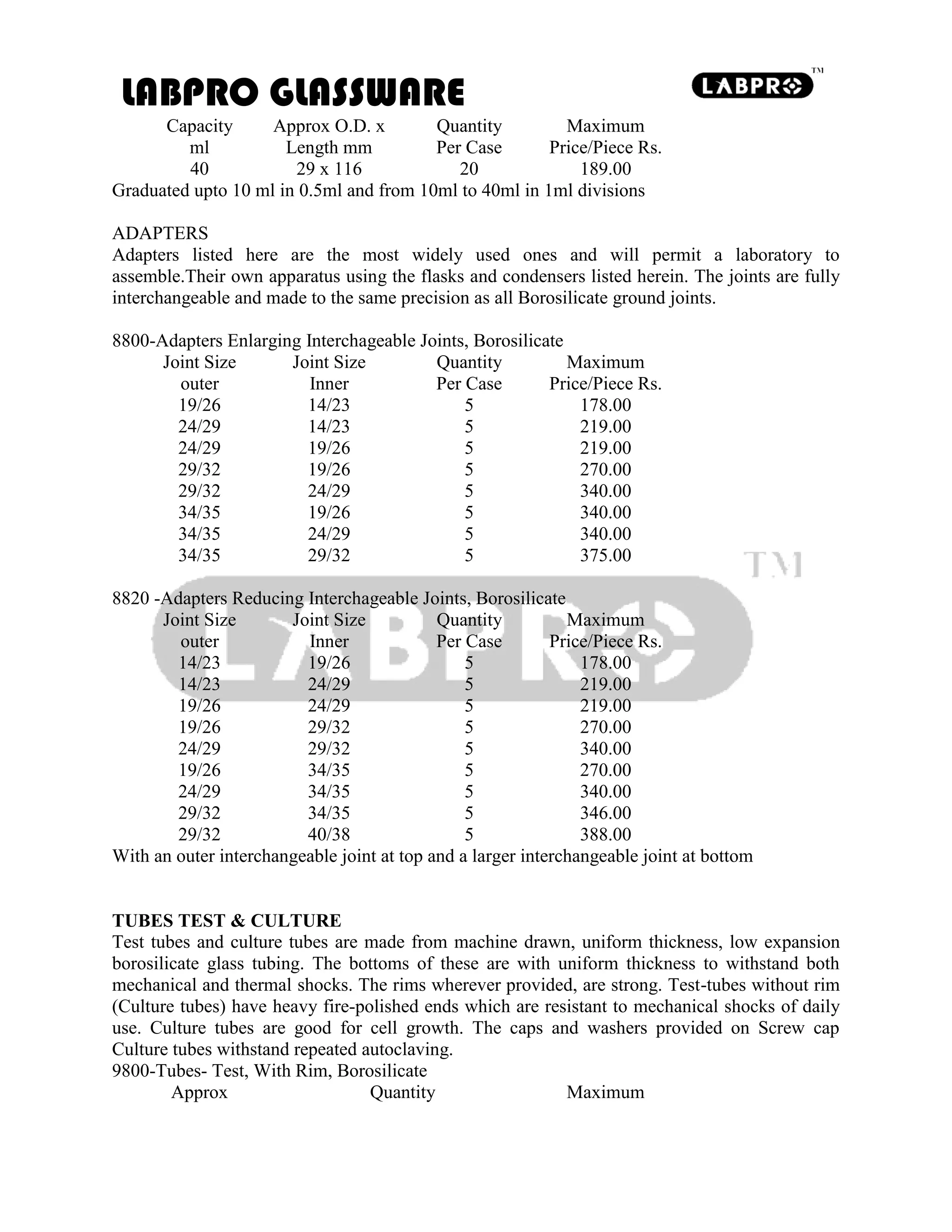 LABPRO GLASSWARE
Capacity Approx O.D. x Quantity Maximum
ml Length mm Per Case Price/Piece Rs.
40 29 x 116 20 189.00
Graduated upto 10 ml in 0.5ml and from 10ml to 40ml in 1ml divisions
ADAPTERS
Adapters listed here are the most widely used ones and will permit a laboratory to
assemble.Their own apparatus using the flasks and condensers listed herein. The joints are fully
interchangeable and made to the same precision as all Borosilicate ground joints.
8800-Adapters Enlarging Interchageable Joints, Borosilicate
Joint Size Joint Size Quantity Maximum
outer Inner Per Case Price/Piece Rs.
19/26 14/23 5 178.00
24/29 14/23 5 219.00
24/29 19/26 5 219.00
29/32 19/26 5 270.00
29/32 24/29 5 340.00
34/35 19/26 5 340.00
34/35 24/29 5 340.00
34/35 29/32 5 375.00
8820 -Adapters Reducing Interchageable Joints, Borosilicate
Joint Size Joint Size Quantity Maximum
outer Inner Per Case Price/Piece Rs.
14/23 19/26 5 178.00
14/23 24/29 5 219.00
19/26 24/29 5 219.00
19/26 29/32 5 270.00
24/29 29/32 5 340.00
19/26 34/35 5 270.00
24/29 34/35 5 340.00
29/32 34/35 5 346.00
29/32 40/38 5 388.00
With an outer interchangeable joint at top and a larger interchangeable joint at bottom
TUBES TEST & CULTURE
Test tubes and culture tubes are made from machine drawn, uniform thickness, low expansion
borosilicate glass tubing. The bottoms of these are with uniform thickness to withstand both
mechanical and thermal shocks. The rims wherever provided, are strong. Test-tubes without rim
(Culture tubes) have heavy fire-polished ends which are resistant to mechanical shocks of daily
use. Culture tubes are good for cell growth. The caps and washers provided on Screw cap
Culture tubes withstand repeated autoclaving.
9800-Tubes- Test, With Rim, Borosilicate
Approx Quantity Maximum
 